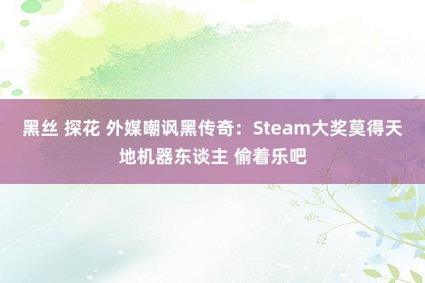 黑丝 探花 外媒嘲讽黑传奇：Steam大奖莫得天地机器东谈主 偷着乐吧