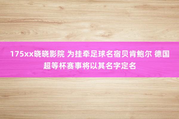 175xx晓晓影院 为挂牵足球名宿贝肯鲍尔 德国超等杯赛事将以其名字定名