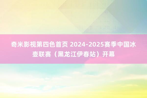 奇米影视第四色首页 2024-2025赛季中国冰壶联赛（黑龙江伊春站）开幕