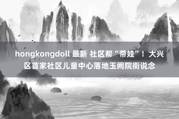 hongkongdoll 最新 社区帮“带娃”！大兴区首家社区儿童中心落地玉阙院街说念