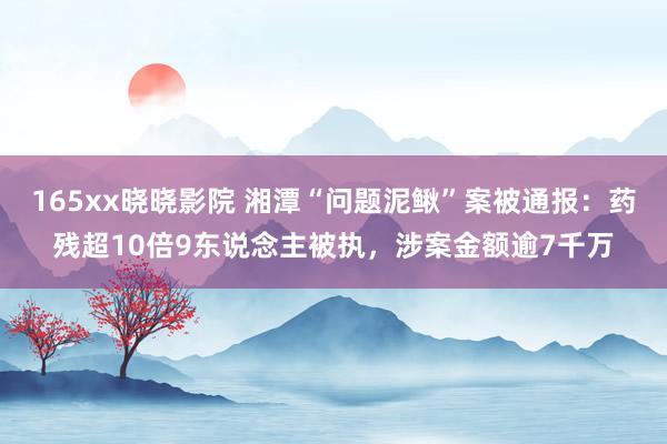 165xx晓晓影院 湘潭“问题泥鳅”案被通报：药残超10倍9东说念主被执，涉案金额逾7千万