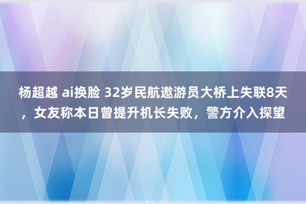 杨超越 ai换脸 32岁民航遨游员大桥上失联8天，女友称本日曾提升机长失败，警方介入探望