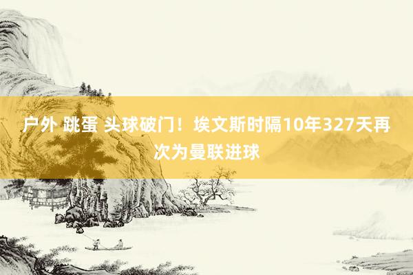 户外 跳蛋 头球破门！埃文斯时隔10年327天再次为曼联进球