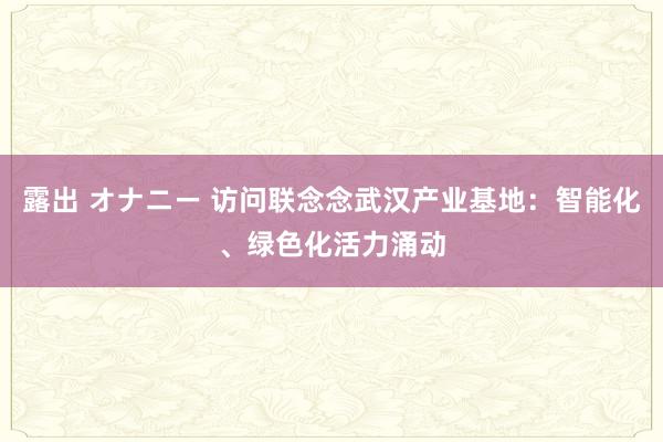 露出 オナニー 访问联念念武汉产业基地：智能化、绿色化活力涌动