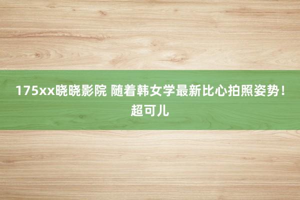 175xx晓晓影院 随着韩女学最新比心拍照姿势！超可儿