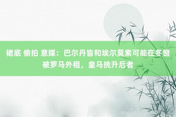 裙底 偷拍 意媒：巴尔丹皆和埃尔莫索可能在冬窗被罗马外租，皇马挑升后者