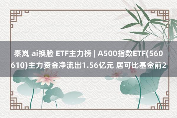 秦岚 ai换脸 ETF主力榜 | A500指数ETF(560610)主力资金净流出1.56亿元 居可比基金前2