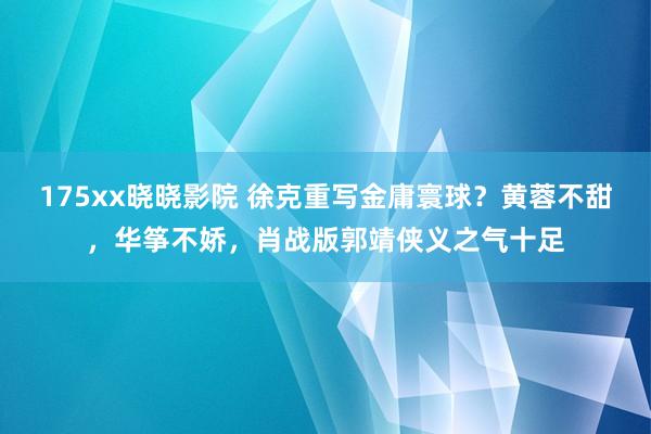 175xx晓晓影院 徐克重写金庸寰球？黄蓉不甜，华筝不娇，肖战版郭靖侠义之气十足