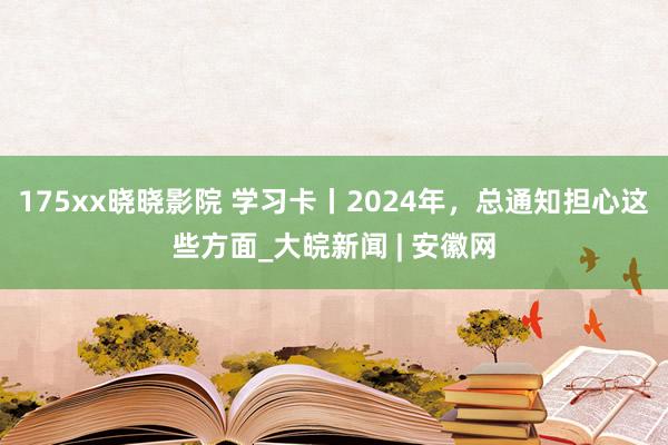 175xx晓晓影院 学习卡丨2024年，总通知担心这些方面_大皖新闻 | 安徽网