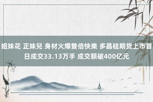 姐妹花 正妹兒 身材火爆雙倍快樂 多晶硅期货上市首日成交33.13万手 成交额破400亿元