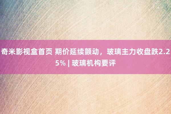 奇米影视盒首页 期价延续颤动，玻璃主力收盘跌2.25% | 玻璃机构要评