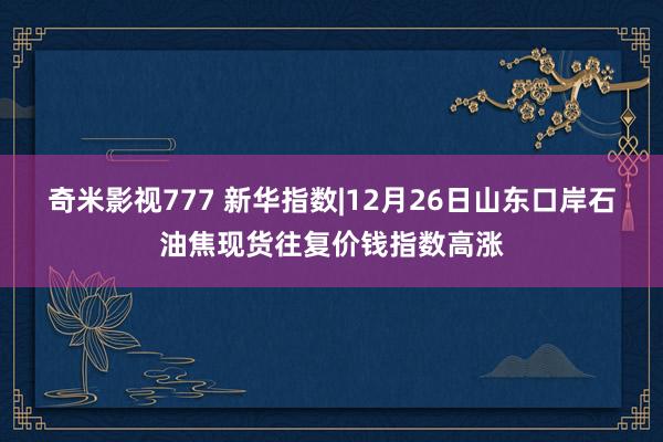 奇米影视777 新华指数|12月26日山东口岸石油焦现货往复价钱指数高涨