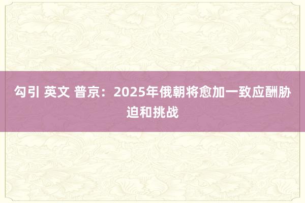 勾引 英文 普京：2025年俄朝将愈加一致应酬胁迫和挑战