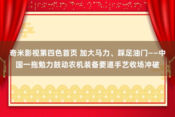 奇米影视第四色首页 加大马力、踩足油门——中国一拖勉力鼓动农机装备要道手艺收场冲破