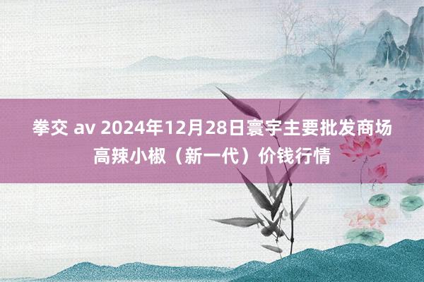 拳交 av 2024年12月28日寰宇主要批发商场高辣小椒（新一代）价钱行情