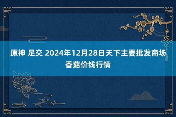 原神 足交 2024年12月28日天下主要批发商场香菇价钱行情