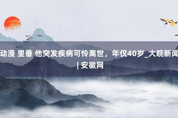 动漫 里番 他突发疾病可怜离世，年仅40岁_大皖新闻 | 安徽网