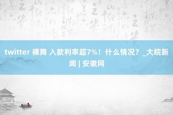 twitter 裸舞 入款利率超7%！什么情况？_大皖新闻 | 安徽网