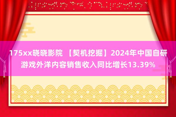 175xx晓晓影院 【契机挖掘】2024年中国自研游戏外洋内容销售收入同比增长13.39%