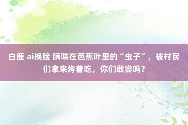 白鹿 ai换脸 瞒哄在芭蕉叶里的“虫子”，被村民们拿来烤着吃，你们敢尝吗？