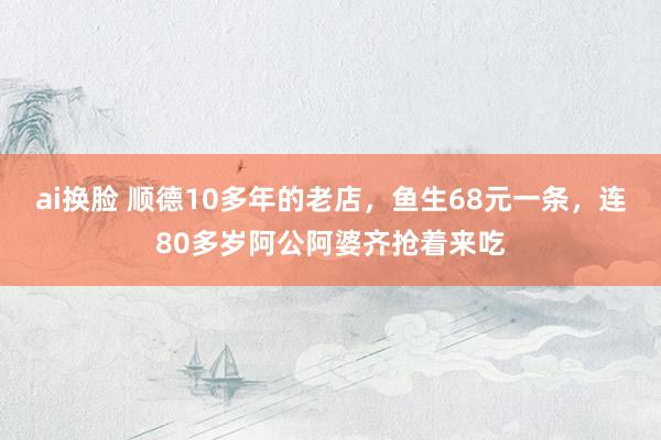 ai换脸 顺德10多年的老店，鱼生68元一条，连80多岁阿公阿婆齐抢着来吃