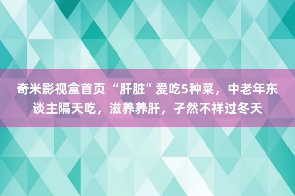 奇米影视盒首页 “肝脏”爱吃5种菜，中老年东谈主隔天吃，滋养养肝，孑然不祥过冬天