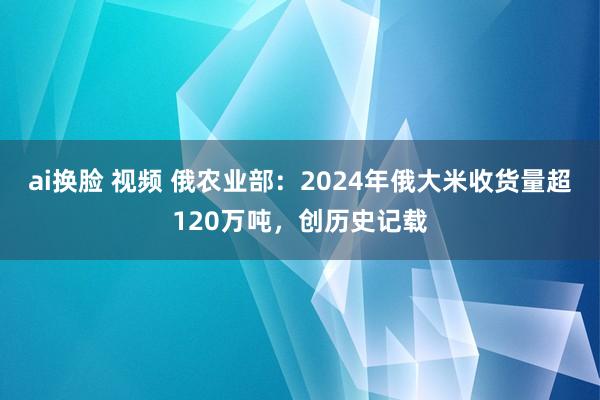 ai换脸 视频 俄农业部：2024年俄大米收货量超120万吨，创历史记载