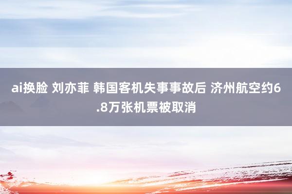 ai换脸 刘亦菲 韩国客机失事事故后 济州航空约6.8万张机票被取消