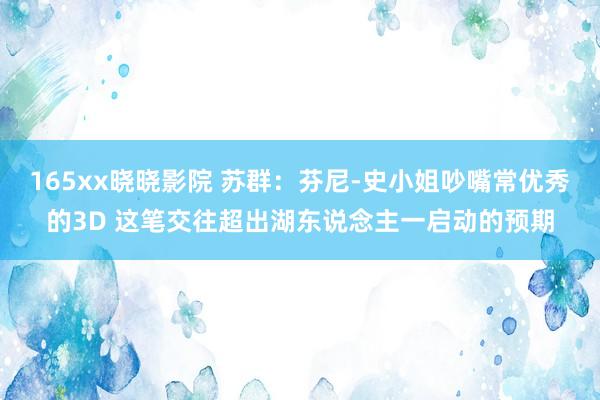 165xx晓晓影院 苏群：芬尼-史小姐吵嘴常优秀的3D 这笔交往超出湖东说念主一启动的预期