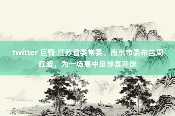 twitter 巨臀 江苏省委常委、南京市委布告周红波，为一场高中足球赛开球