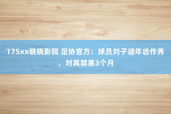 175xx晓晓影院 足协官方：球员刘子涵年齿作秀，对其禁赛3个月