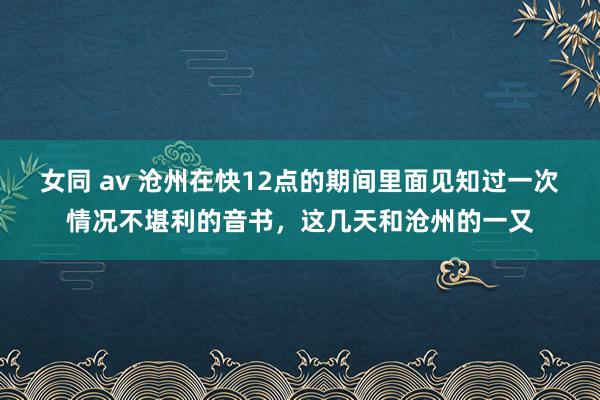 女同 av 沧州在快12点的期间里面见知过一次情况不堪利的音书，这几天和沧州的一又