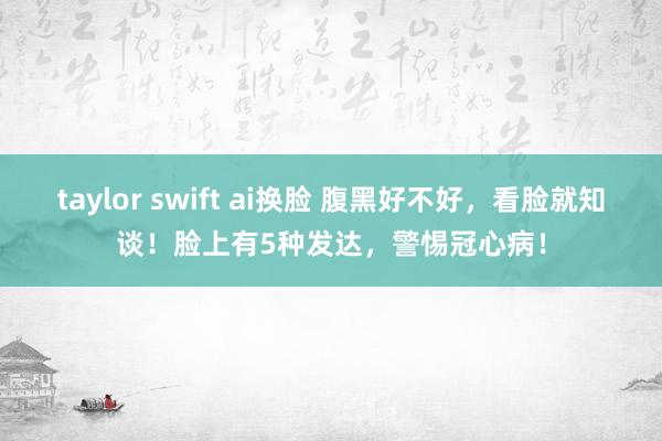 taylor swift ai换脸 腹黑好不好，看脸就知谈！脸上有5种发达，警惕冠心病！