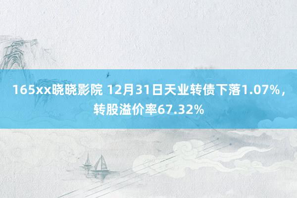 165xx晓晓影院 12月31日天业转债下落1.07%，转股溢价率67.32%