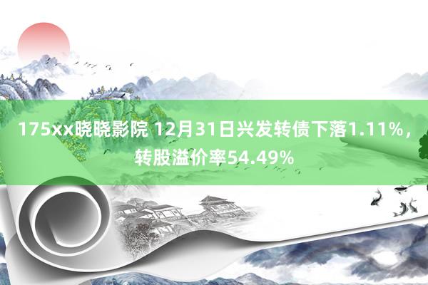 175xx晓晓影院 12月31日兴发转债下落1.11%，转股溢价率54.49%