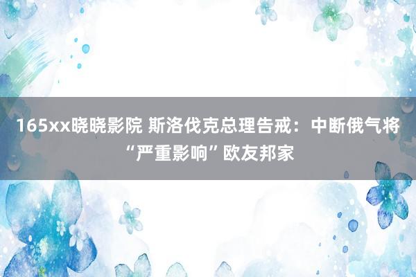 165xx晓晓影院 斯洛伐克总理告戒：中断俄气将“严重影响”欧友邦家