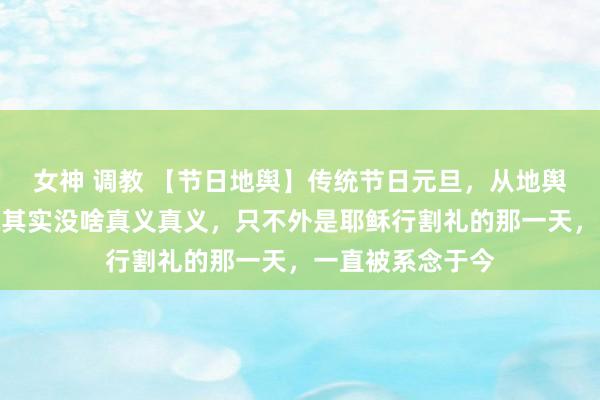 女神 调教 【节日地舆】传统节日元旦，从地舆憨厚的角度说，其实没啥真义真义，只不外是耶稣行割礼的那一天，一直被系念于今