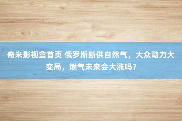 奇米影视盒首页 俄罗斯断供自然气，大众动力大变局，燃气未来会大涨吗？