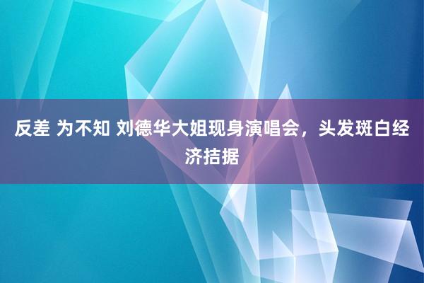 反差 为不知 刘德华大姐现身演唱会，头发斑白经济拮据