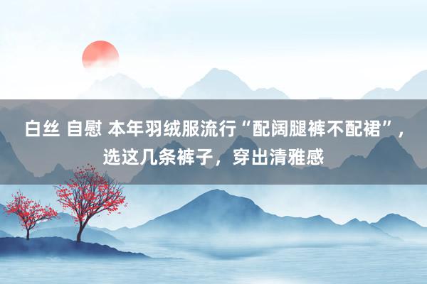 白丝 自慰 本年羽绒服流行“配阔腿裤不配裙”，选这几条裤子，穿出清雅感