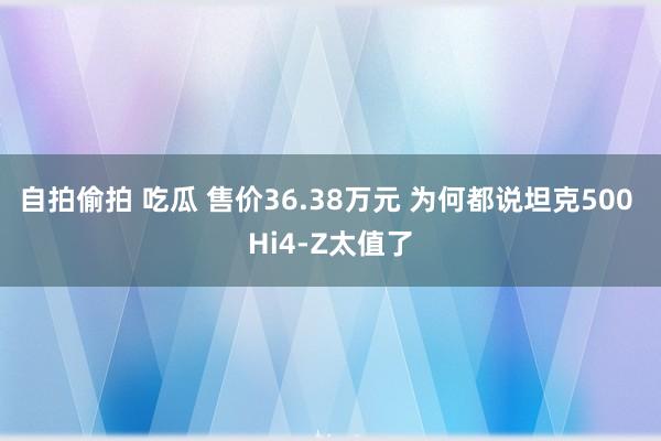 自拍偷拍 吃瓜 售价36.38万元 为何都说坦克500 Hi4-Z太值了