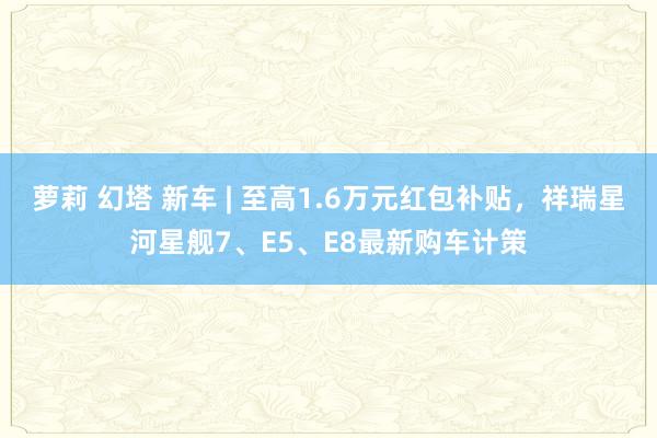 萝莉 幻塔 新车 | 至高1.6万元红包补贴，祥瑞星河星舰7、E5、E8最新购车计策