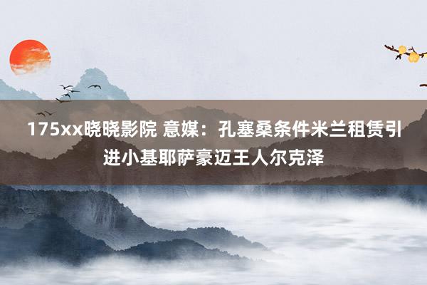 175xx晓晓影院 意媒：孔塞桑条件米兰租赁引进小基耶萨豪迈王人尔克泽