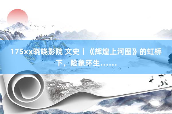 175xx晓晓影院 文史丨《辉煌上河图》的虹桥下，险象环生……