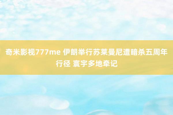 奇米影视777me 伊朗举行苏莱曼尼遭暗杀五周年行径 寰宇多地牵记