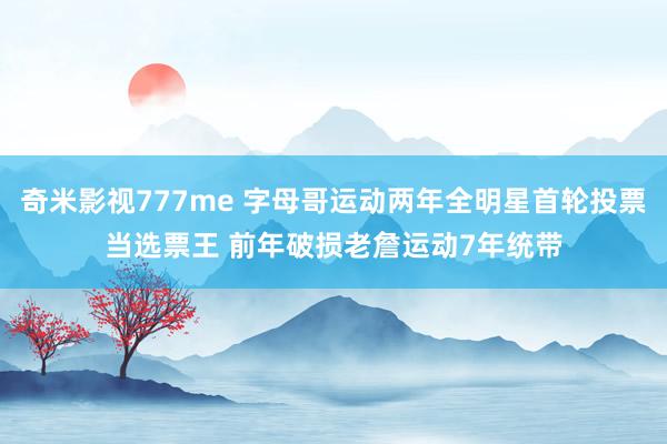 奇米影视777me 字母哥运动两年全明星首轮投票当选票王 前年破损老詹运动7年统带