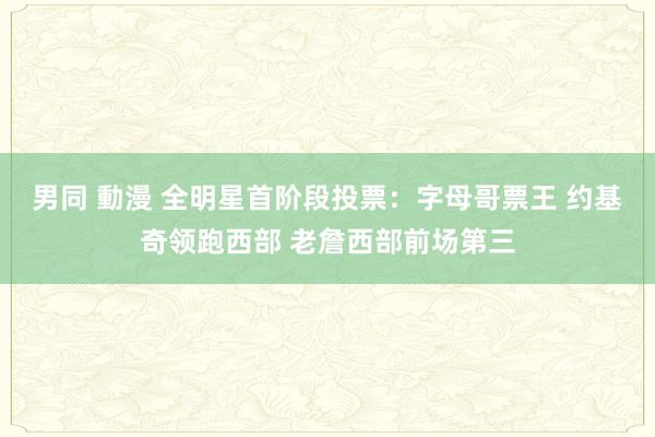 男同 動漫 全明星首阶段投票：字母哥票王 约基奇领跑西部 老詹西部前场第三