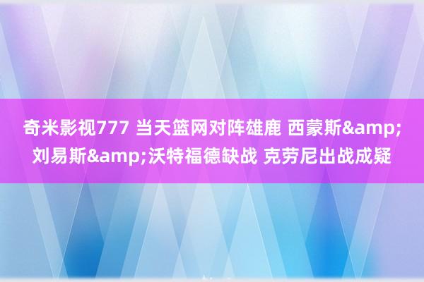 奇米影视777 当天篮网对阵雄鹿 西蒙斯&刘易斯&沃特福德缺战 克劳尼出战成疑