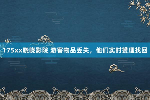 175xx晓晓影院 游客物品丢失，他们实时赞理找回