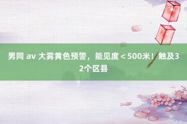 男同 av 大雾黄色预警，能见度＜500米！触及32个区县